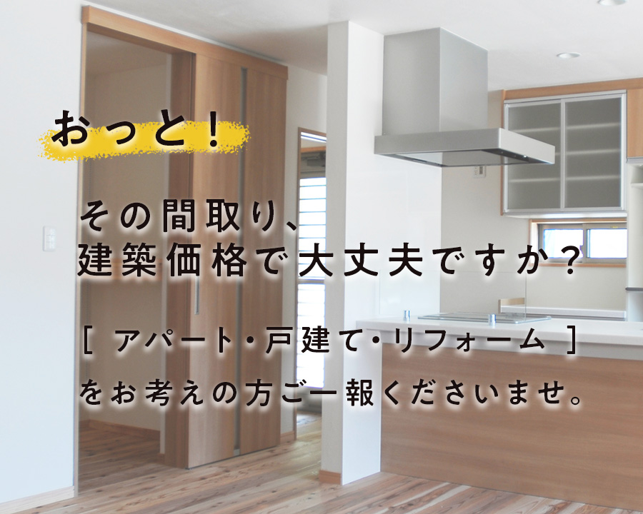 おっと！その間取り、建築価格で大丈夫ですか？ ［ アパート・戸建て・リフォーム ］をお考えの方ご一報くださいませ。